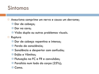 Sintomas Aneurisma comprime um nervo e causa um derrame; Dor de cabeça; Dor na cara; Visão dupla ou outros problemas visuais. Ruptura Dor de cabeça repentina e intensa; Perda de consciência; Sonolência e despertar com confusão; Enjôo e Vômitos; Flutuação na FC e FR e convulsões; Paralisia num lado do corpo (25%); Coma. 