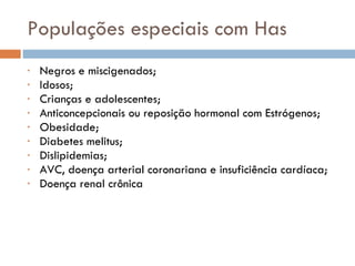 Populações especiais com Has Negros e miscigenados; Idosos; Crianças e adolescentes; Anticoncepcionais ou reposição hormonal com Estrógenos; Obesidade; Diabetes melitus; Dislipidemias; AVC, doença arterial coronariana e insuficiência cardíaca; Doença renal crônica 