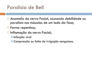 Paralisia de Bell Anomalia do nervo Facial, causando debilidade ou paralisia nos músculos de um lado da face; Forma repentina; Inflamação do nervo Facial; Infecção viral Compressão ou falta de irrigação sanguínea. 