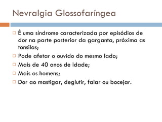 Nevralgia Glossofaríngea É uma síndrome caracterizada por episódios de dor na parte posterior da garganta, próxima as tonsilas; Pode afetar o ouvido do mesmo lado; Mais de 40 anos de idade; Mais os homens; Dor ao mastigar, deglutir, falar ou bocejar. 