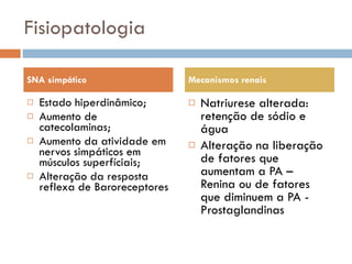 Fisiopatologia Estado hiperdinâmico; Aumento de catecolaminas; Aumento da atividade em nervos simpáticos em músculos superfíciais; Alteração da resposta reflexa de Baroreceptores Natriurese alterada: retenção de sódio e água Alteração na liberação de fatores que aumentam a PA – Renina ou de fatores que diminuem a PA - Prostaglandinas SNA simpático Mecanismos renais 
