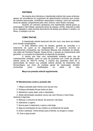 SINTOMAS

           Na maioria dos indivíduos a hipertensão arterial não causa sintomas,
apesar da coincidência do surgimento de determinados sintomas que muitos,
de maneira equivocada, consideram associados à doença, como por exemplo,
dores de cabeça, sangramento pelo nariz, tontura, rubor facial e cansaço.
           Quando um indivíduo apresenta uma hipertensão arterial grave ou
prolongada e não tratada, apresenta dores de cabeça, vômito, dispnéia ou falta
de ar, agitação e visão borrada decorrência de lesões que afetam o cérebro, os
olhos, o coração e os rins.


          COMO TRATAR

           A hipertensão arterial essencial não tem cura, mas deve ser tratada
para impedir complicações.
           O SUS (Sistema Único de Saúde), garante as consultas e o
tratamento de quem já foi diagnosticado. O paciente encontra os
medicamentos necessários nas Farmácias Básicas das Unidades de Saúde,
nas redes da Farmácia Popular. Dessa forma, o acesso ao medicamento está
garantido e o sucesso do tratamento só depende do paciente.
           A menos que haja uma necessidade evidente para uso de
medicamentos imediato, como no caso de pacientes com níveis de pressão
arterial acima de 180/110 mmHg, a maioria dos pacientes deve ter a
oportunidade de reduzir sua pressão arterial através de tratamento não
farmacológico, por meio de medidas gerais de reeducação, também
conhecidas       como       modificações       no      estilo    de       vida.

          Meça sua pressão arterial regularmente.




   10 Mandamentos contra a pressão alta

     1. Meça a pressão pelo menos uma vez por ano.
    2. Pratique atividades físicas todos os dias.
    3. Mantenha o peso ideal, evite a obesidade.
    4. Adote alimentação saudável: pouco sal, sem frituras e mais frutas,
verduras e legumes.
    5. Reduza o consumo de álcool. Se possível, não beba.
    6. Abandone o cigarro.
    7. Nunca pare o tratamento, é para a vida toda.
    8. Siga as orientações do seu médico ou profissional da saúde.
    9. Evite o estresse. Tenha tempo para a família, os amigos e o lazer.
    10. Ame e seja amado
 