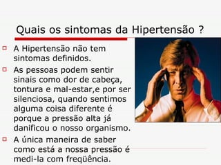 Quais os sintomas da Hipertensão ? A Hipertensão não tem sintomas definidos. As pessoas podem sentir sinais como dor de cabeça, tontura e mal-estar,e por ser silenciosa, quando sentimos alguma coisa diferente é porque a pressão alta já danificou o nosso organismo. A única maneira de saber como está a nossa pressão é medi-la com freqüência.  