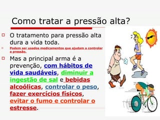 Como tratar a pressão alta?  O tratamento para pressão alta dura a vida toda. Podem ser usados medicamentos que ajudam a controlar a pressão. Mas a principal arma é a prevenção,  com hábitos de vida saudáveis ,  diminuir a ingestão de sal  e  bebidas alcoólicas ,  controlar o peso ,  fazer exercícios físicos ,  evitar o fumo e controlar o  estresse .  
