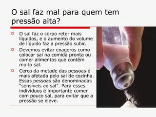 O sal faz mal para quem tem pressão alta?  O sal faz o corpo reter mais líquidos, e o aumento do volume de líquido faz a pressão subir. Devemos evitar exageros como colocar sal na comida pronta ou comer alimentos que contêm muito sal.  Cerca da metade das pessoas é mais afetada pelo sal de cozinha. Essas pessoas são denominadas “sensíveis ao sal”. Para esses indivíduos é importante comer com pouco sal, para evitar que a pressão se eleve.  