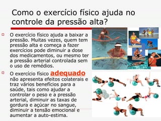 Como o exercício físico ajuda no controle da pressão alta?  O exercício físico ajuda a baixar a pressão. Muitas vezes, quem tem pressão alta e começa a fazer exercícios pode diminuir a dose dos medicamentos, ou mesmo ter a pressão arterial controlada sem o uso de remédios. O exercício físico  adequado  não apresenta efeitos colaterais e traz vários benefícios para a saúde, tais como ajudar a controlar o peso e a pressão arterial, diminuir as taxas de gordura e açúcar no sangue, diminuir a tensão emocional e aumentar a auto-estima.  