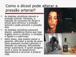 Como o álcool pode alterar a pressão arterial?  As bebidas alcoólicas elevam a pressão arterial. Portanto, a redução do consumo de álcool é eficaz para diminuir a pressão arterial e pode prevenir a pressão alta. As bebidas alcoólicas possuem etanol, substância tóxica que lesa órgãos como o cérebro, o coração, o fígado e o pâncreas.  Além disso, elas podem piorar a gastrite, dificultar a perda de peso (pois possuem muitas calorias) e retardar os reflexos, dificultando dirigir automóvel. E quem exagera corre o risco de desenvolver dependência e arruinar a própria vida. 