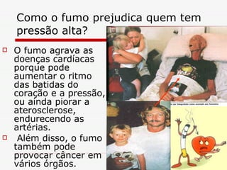 Como o fumo prejudica quem tem pressão alta?  O fumo agrava as doenças cardíacas porque pode aumentar o ritmo das batidas do coração e a pressão, ou ainda piorar a aterosclerose, endurecendo as artérias. Além disso, o fumo também pode provocar câncer em vários órgãos. 