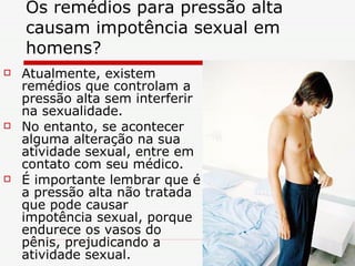 Os remédios para pressão alta causam impotência sexual em homens?  Atualmente, existem remédios que controlam a pressão alta sem interferir na sexualidade. No entanto, se acontecer alguma alteração na sua atividade sexual, entre em contato com seu médico. É importante lembrar que é a pressão alta não tratada que pode causar impotência sexual, porque endurece os vasos do pênis, prejudicando a atividade sexual.  