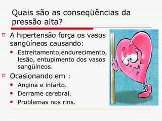 Quais são as conseqüências da pressão alta?  A hipertensão força os vasos sangüíneos causando: Estreitamento,endurecimento, lesão, entupimento dos vasos sangüíneos. Ocasionando em : Angina e infarto. Derrame cerebral. Problemas nos rins. 