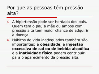 Por que as pessoas têm pressão alta?  A hipertensão pode ser herdada dos pais. Quem tem o pai, a mãe ou ambos com pressão alta tem maior chance de adquirir a doença.  Hábitos de vida inadequados também são importantes: a  obesidade , a  ingestão excessiva de sal ou de bebida alcoólica  e a  inatividade física  podem contribuir para o aparecimento da pressão alta. 