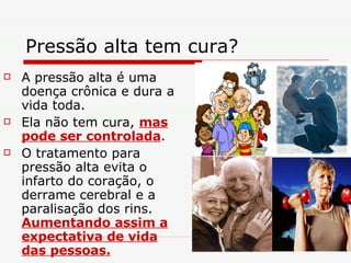 Pressão alta tem cura?  A pressão alta é uma doença crônica e dura a vida toda. Ela não tem cura,  mas pode ser controlada . O tratamento para pressão alta evita o infarto do coração, o derrame cerebral e a paralisação dos rins.  Aumentando assim a expectativa de vida das pessoas. 