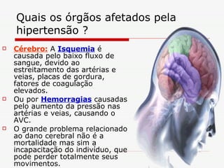 Quais os órgãos afetados pela hipertensão ? Cérebro:  A  Isquemia  é causada pelo baixo fluxo de sangue, devido ao estreitamento das artérias e veias, placas de gordura, fatores de coagulação elevados. Ou por  Hemorragias  causadas pelo aumento da pressão nas artérias e veias, causando o AVC. O grande problema relacionado ao dano cerebral não é a mortalidade mas sim a incapacitação do indivíduo, que pode perder totalmente seus movimentos. 