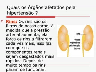 Quais os órgãos afetados pela hipertensão ? Rins:  Os rins são os filtros do nosso corpo, à medida que a pressão arterial aumenta, ela força os rins a filtrarem cada vez mais, isso faz com que os componentes renais sejam desgastados mais rápidos. Depois de muito tempo os rins páram de funcionar. 