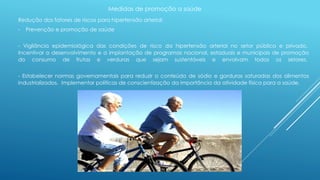 Medidas de promoção a saúde 
Redução dos fatores de riscos para hipertensão arterial: 
- Prevenção e promoção de saúde 
- Vigilância epidemiológica das condições de risco da hipertensão arterial no setor público e privado. 
Incentivar o desenvolvimento e a implantação de programas nacional, estaduais e municipais de promoção 
do consumo de frutas e verduras que sejam sustentáveis e envolvam todos os setores. 
- Estabelecer normas governamentais para reduzir o conteúdo de sódio e gorduras saturadas dos alimentos 
industrializados. Implementar políticas de conscientização da importância da atividade física para a saúde. 
 