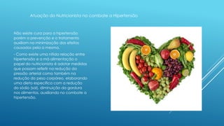 Atuação do Nutricionista no combate a Hipertensão 
Não existe cura para a hipertensão 
porém a prevenção e o tratamento 
auxiliam na minimização dos efeitos 
causados pela a mesma. 
- Como existe uma nítida relação entre 
hipertensão e a má alimentação o 
papel do nutricionista é adotar medidas 
que possam refletir na redução da 
pressão arterial como também na 
redução do peso corpóreo, elaborando 
uma dieta especifica com a redução 
do sódio (sal), diminuição da gordura 
nos alimentos, auxiliando no combate a 
hipertensão. 
 