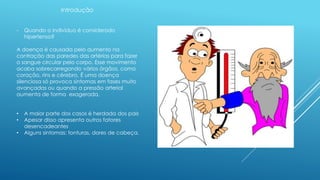 Introdução 
- Quando o indivíduo é considerado 
hipertenso? 
A doença é causada pelo aumento na 
contração das paredes das artérias para fazer 
o sangue circular pelo corpo. Esse movimento 
acaba sobrecarregando vários órgãos, como 
coração, rins e cérebro. É uma doença 
silenciosa só provoca sintomas em fases muito 
avançadas ou quando a pressão arterial 
aumenta de forma exagerada. 
• A maior parte dos casos é herdada dos pais 
• Apesar disso apresenta outros fatores 
desencadeantes 
• Alguns sintomas: tonturas, dores de cabeça. 
 