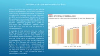 Prevalência de hipertensão arterial no Brasil 
Quase um quarto dos brasileiros adultos tem de 
enfrentar a hipertensão, mas o maior controle da 
doença tem diminuído fortemente o número de 
complicações ligadas à doença, que chegaram 
em 2012 ao menor patamar dos últimos 10 anos. 
De acordo com a pesquisa Vigilância de Fatores 
de Risco e Proteção para Doenças Crônicas por 
Inquérito Telefônico (Vigitel) 2012, 24,3% da 
população têm hipertensão arterial, contra 
22,5% em 2006, ano em que foi realizada a 
primeira pesquisa. 
A doença é mais comum entre as mulheres 
(26,9%) que entre os homens (21,3%) e também 
varia de acordo com a faixa etária e a 
escolaridade. Entre os brasileiros com mais de 65 
anos de idade, 59,2% se declaram hipertensos, 
contra apenas 3,8% na faixa de 18 a 24 anos e 
8,8% de 25 a 34 anos. Já o tempo médio de 
ensino é inversamente proporcional à 
hipertensão: quanto maior a escolaridade, 
menor a taxa. Entre aqueles com até oito anos 
de educação formal, 37,8% de hipertensão; na 
outra ponta, com 12 anos ou mais de ensino, o 
percentual fica em 14,2%. 
 