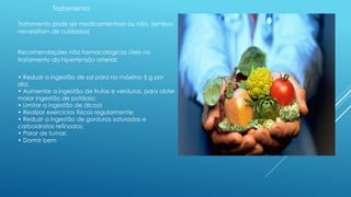 Tratamento 
Tratamento pode ser medicamentoso ou não. (ambos 
necessitam de cuidados) 
Recomendações não farmacológicas úteis no 
tratamento da hipertensão arterial: 
• Reduzir a ingestão de sal para no máximo 5 g por 
dia; 
• Aumentar a ingestão de frutas e verduras, para obter 
maior ingestão de potássio; 
• Limitar a ingestão de álcool 
• Realizar exercícios físicos regularmente; 
• Reduzir a ingestão de gorduras saturadas e 
carboidratos refinados; 
• Parar de fumar; 
• Dormir bem 
 