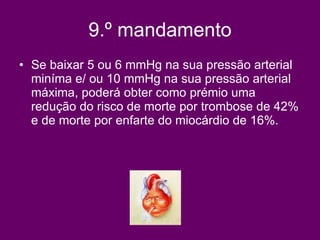 9.º mandamento Se baixar 5 ou 6 mmHg na sua pressão arterial miníma e/ ou 10 mmHg na sua pressão arterial máxima, poderá obter como prémio uma redução do risco de morte por trombose de 42% e de morte por enfarte do miocárdio de 16%.   