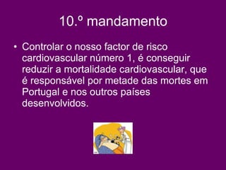 10.º mandamento Controlar o nosso factor de risco cardiovascular número 1, é conseguir reduzir a mortalidade cardiovascular, que é responsável por metade das mortes em Portugal e nos outros países desenvolvidos.   