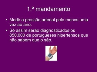 1.º mandamento Medir a pressão arterial pelo menos uma vez ao ano. Só assim serão diagnosticados os 850.000 de portugueses hipertensos que não sabem que o são.  