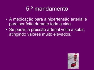 5.º mandamento A medicação para a hipertensão arterial é para ser feita durante toda a vida.  Se parar, a pressão arterial volta a subir,  atingindo valores muito elevados.  
