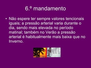 6.º mandamento Não espere ter sempre valores tencionais iguais; a pressão arterial varia durante o dia, sendo mais elevada no período matinal; também no Verão a pressão arterial é habitualmente mais baixa que no Inverno.   