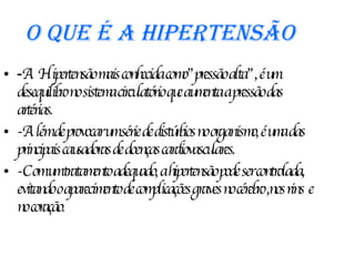 O que é a Hipertensão - A Hipertensão mais conhecida como”pressão alta”, é um desequilibro no sistema circulatório que aumenta a pressão das artérias. -Além de provocar um série de distúrbios no organismo, é uma das principais causadoras de doenças cardiovasculares. -Com um tratamento adequado, a hipertensão pode ser controlada, evitando o aparecimento de complicações graves no cérebro ,nos rins  e  no coração. 