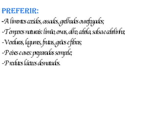 Preferir: - Alimentos cozidos, assados, grelhados ou refogados; -Temperos naturais: limão, ervas, alho, cebola, salsa e cebolinha; -Verduras, legumes, frutas, grãos e fibras; -Peixes e aves: preparadas sem pele; -Produtos lácteos desnatados. 