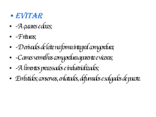Evitar -Açucares e doces; -Frituras; -Derivados de leite na forma integral com gordura; -Carnes vermelhas com gordura aparente e viceras; -Alimentos processados e industrializados; Embutidos; conservas, enlatados, defumados e salgados de pacote. 