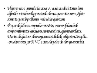 Hipertensão é um mal silencioso. A ausência de sintomas bem definidos retarda o diagnostico da doença que muitas vezes, é feito somente quando problemas mais sérios aparecem. È quando falamos em problemas sérios, estamos falando de comprometimentos vasculares, tanto cerebrais, quanto cardíacos. Dentre dos factores de risco para mortalidade, a hipertensão explica 40% das mortes por AVC e 25% daquelas da doença coronária. 
