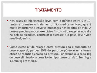 TRATAMENTO
• Nos casos de hipertensão leve, com a mínima entre 9 e 10,
tenta-se primeiro o tratamento não medicamentoso, que é
muito importante e envolve mudanças nos hábitos de vida. A
pessoa precisa praticar exercícios físicos, não exagerar no sal e
na bebida alcoólica, controlar o estresse e o peso, levar vida
saudável, enfim.
• Como existe nítida relação entre pressão alta e aumento do
peso corporal, perder 10% do peso corpóreo é uma forma
eficaz de reduzir os níveis da pressão. Por exemplo, a cada 1kg
de peso eliminado, a pressão do hipertenso cai de 1,3mmHg a
1,6mmHg em média.
 