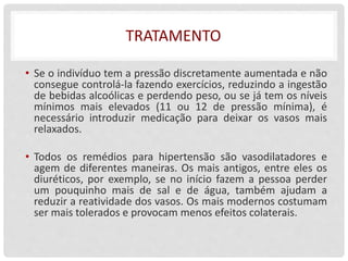 TRATAMENTO
• Se o indivíduo tem a pressão discretamente aumentada e não
consegue controlá-la fazendo exercícios, reduzindo a ingestão
de bebidas alcoólicas e perdendo peso, ou se já tem os níveis
mínimos mais elevados (11 ou 12 de pressão mínima), é
necessário introduzir medicação para deixar os vasos mais
relaxados.
• Todos os remédios para hipertensão são vasodilatadores e
agem de diferentes maneiras. Os mais antigos, entre eles os
diuréticos, por exemplo, se no início fazem a pessoa perder
um pouquinho mais de sal e de água, também ajudam a
reduzir a reatividade dos vasos. Os mais modernos costumam
ser mais tolerados e provocam menos efeitos colaterais.
 
