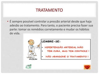 TRATAMENTO
• É sempre possível controlar a pressão arterial desde que haja
adesão ao tratamento. Para tanto, o paciente precisa fazer sua
parte: tomar os remédios corretamente e mudar os hábitos
de vida.
 
