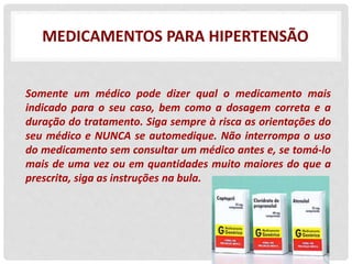 MEDICAMENTOS PARA HIPERTENSÃO
Somente um médico pode dizer qual o medicamento mais
indicado para o seu caso, bem como a dosagem correta e a
duração do tratamento. Siga sempre à risca as orientações do
seu médico e NUNCA se automedique. Não interrompa o uso
do medicamento sem consultar um médico antes e, se tomá-lo
mais de uma vez ou em quantidades muito maiores do que a
prescrita, siga as instruções na bula.
 