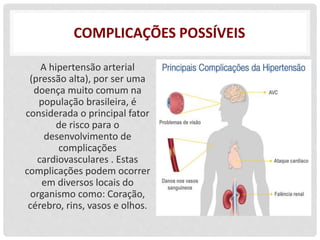 COMPLICAÇÕES POSSÍVEIS
A hipertensão arterial
(pressão alta), por ser uma
doença muito comum na
população brasileira, é
considerada o principal fator
de risco para o
desenvolvimento de
complicações
cardiovasculares . Estas
complicações podem ocorrer
em diversos locais do
organismo como: Coração,
cérebro, rins, vasos e olhos.
 