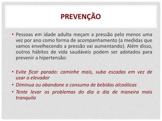 PREVENÇÃO
• Pessoas em idade adulta meçam a pressão pelo menos uma
vez por ano como forma de acompanhamento (a medidas que
vamos envelhecendo a pressão vai aumentando). Além disso,
outros hábitos de vida saudáveis podem ser adotados para
prevenir a hipertensão:
• Evite ficar parado: caminhe mais, suba escadas em vez de
usar o elevador
• Diminua ou abandone o consumo de bebidas alcoólicas
• Tente levar os problemas do dia a dia de maneira mais
tranquila
 