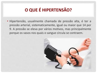 O QUE É HIPERTENSÃO?
• Hipertensão, usualmente chamada de pressão alta, é ter a
pressão arterial, sistematicamente, igual ou maior que 14 por
9. A pressão se eleva por vários motivos, mas principalmente
porque os vasos nos quais o sangue circula se contraem.
 
