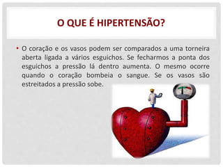 O QUE É HIPERTENSÃO?
• O coração e os vasos podem ser comparados a uma torneira
aberta ligada a vários esguichos. Se fecharmos a ponta dos
esguichos a pressão lá dentro aumenta. O mesmo ocorre
quando o coração bombeia o sangue. Se os vasos são
estreitados a pressão sobe.
 