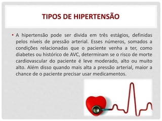 TIPOS DE HIPERTENSÃO
• A hipertensão pode ser divida em três estágios, definidas
pelos níveis de pressão arterial. Esses números, somados a
condições relacionadas que o paciente venha a ter, como
diabetes ou histórico de AVC, determinam se o risco de morte
cardiovascular do paciente é leve moderado, alto ou muito
alto. Além disso quando mais alta a pressão arterial, maior a
chance de o paciente precisar usar medicamentos.
 