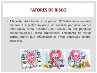 FATORES DE RISCO
• A hipertensão é herdada dos pais em 90 % dos casos, em uma
minoria, a hipertensão pode ser causada por uma doença
relacionada como distúrbios da tireoide ou em glândulas
endocrinológicas, como suprarrenal. Entretanto há vários
outros fatores que influenciam os níveis depressão arterial
entre eles:
 