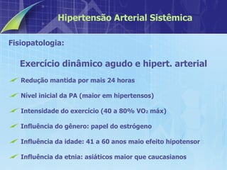 Fisiopatologia:  Exercício dinâmico agudo e hipert. arterial Redução mantida por mais 24 horas Nível inicial da PA (maior em hipertensos)  Intensidade do exercício (40 a 80% VO 2  máx) Influência do gênero: papel do estrógeno Influência da idade: 41 a 60 anos maio efeito hipotensor Influência da etnia: asiáticos maior que caucasianos Hipertensão Arterial Sistêmica 
