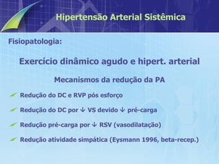 Fisiopatologia:  Exercício dinâmico agudo e hipert. arterial Mecanismos da redução da PA Redução do DC e RVP pós esforço Redução do DC por    VS devido    pré-carga  Redução pré-carga por    RSV (vasodilatação) Redução atividade simpática (Eysmann 1996, beta-recep.) Hipertensão Arterial Sistêmica 