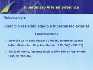 Fisiopatologia:  Exercício resistido agudo e hipertensão arterial Características Elevação da PA pode chegar a 370x360 mmHg em atletas halterofilista (Arch Phys Med Rehabl 1995; 76(5):457-62) 480x350 mmHg, leg press duplo a 90% 1RM (J Appl Physiol 1985, 58:785-90) Hipertensão Arterial Sistêmica 