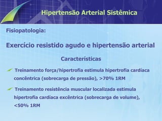 Fisiopatologia:  Exercício resistido agudo e hipertensão arterial Características Treinamento força/hipertrofia estimula hipertrofia cardíaca concêntrica (sobrecarga de pressão), >70% 1RM Treinamento resistência muscular localizada estimula hipertrofia cardíaca excêntrica (sobrecarga de volume), <50% 1RM Hipertensão Arterial Sistêmica 