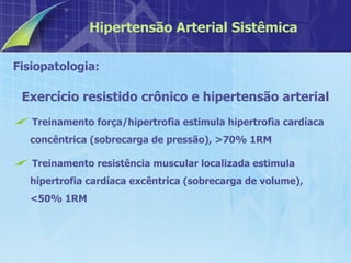 Fisiopatologia:  Exercício resistido crônico e hipertensão arterial Treinamento força/hipertrofia estimula hipertrofia cardíaca concêntrica (sobrecarga de pressão), >70% 1RM Treinamento resistência muscular localizada estimula hipertrofia cardíaca excêntrica (sobrecarga de volume), <50% 1RM Hipertensão Arterial Sistêmica 