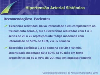 Recomendações:  Pacientes Exercicios resistidos: baixa intensidade e em complemento ao treinamento aeróbio, 8 a 10 exercícios realizados com 1 a 3 séries de 20 a 25 repetições até fadiga moderada com intensidade de 50% de 1RM, 2 a 3x semana Exercicios aeróbios: 3 a 6x semana por 30 a 40 min. Intensidade moderada 60 a 80% da FC máx em teste ergométrico ou 50 a 70% do VO 2  máx em ergoespirometria Hipertensão Arterial Sistêmica Cardiologia do Exercício: do Atleta ao Cardiopatia, 2005 