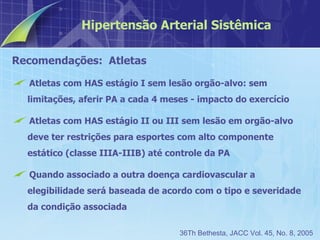 Recomendações:  Atletas Atletas com HAS estágio I sem lesão orgão-alvo: sem limitações, aferir PA a cada 4 meses - impacto do exercício Atletas com HAS estágio II ou III sem lesão em orgão-alvo deve ter restrições para esportes com alto componente estático (classe IIIA-IIIB) até controle da PA Quando associado a outra doença cardiovascular a elegibilidade será baseada de acordo com o tipo e severidade da condição associada Hipertensão Arterial Sistêmica 36Th Bethesta, JACC Vol. 45, No. 8, 2005 