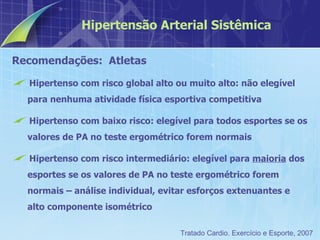 Recomendações:  Atletas Hipertenso com risco global alto ou muito alto: não elegível para nenhuma atividade física esportiva competitiva Hipertenso com baixo risco: elegível para todos esportes se os valores de PA no teste ergométrico forem normais Hipertenso com risco intermediário: elegível para  maioria  dos esportes se os valores de PA no teste ergométrico forem normais – análise individual, evitar esforços extenuantes e alto componente isométrico Hipertensão Arterial Sistêmica Tratado Cardio. Exercício e Esporte, 2007 